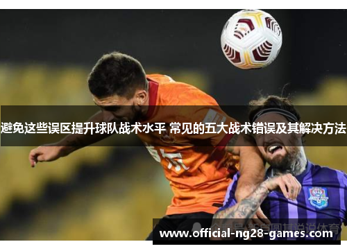 避免这些误区提升球队战术水平 常见的五大战术错误及其解决方法