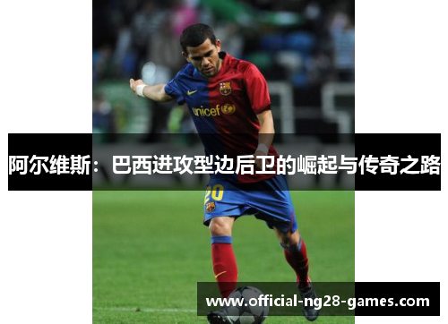 阿尔维斯:巴西进攻型边后卫的崛起与传奇之路